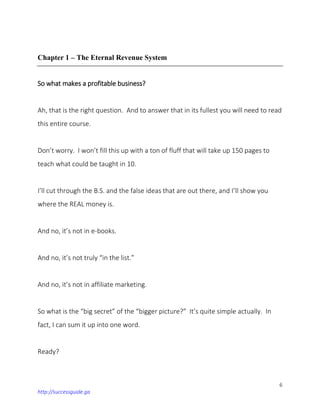 6
http://successguide.ga
Chapter 1 – The Eternal Revenue System
So what makes a profitable business?
Ah, that is the right question. And to answer that in its fullest you will need to read
this entire course.
Don’t worry. I won’t fill this up with a ton of fluff that will take up 150 pages to
teach what could be taught in 10.
I’ll cut through the B.S. and the false ideas that are out there, and I’ll show you
where the REAL money is.
And no, it’s not in e-books.
And no, it’s not truly “in the list.”
And no, it’s not in affiliate marketing.
So what is the “big secret” of the “bigger picture?” It’s quite simple actually. In
fact, I can sum it up into one word.
Ready?
 