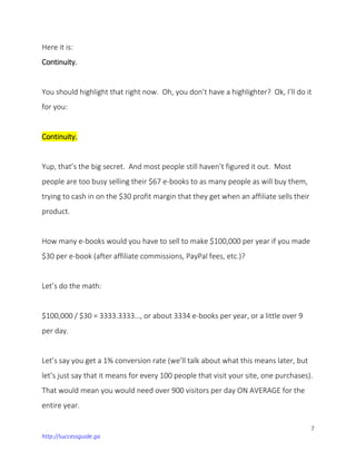 7
http://successguide.ga
Here it is:
Continuity.
You should highlight that right now. Oh, you don’t have a highlighter? Ok, I’ll do it
for you:
Continuity.
Yup, that’s the big secret. And most people still haven’t figured it out. Most
people are too busy selling their $67 e-books to as many people as will buy them,
trying to cash in on the $30 profit margin that they get when an affiliate sells their
product.
How many e-books would you have to sell to make $100,000 per year if you made
$30 per e-book (after affiliate commissions, PayPal fees, etc.)?
Let’s do the math:
$100,000 / $30 = 3333.3333…, or about 3334 e-books per year, or a little over 9
per day.
Let’s say you get a 1% conversion rate (we’ll talk about what this means later, but
let’s just say that it means for every 100 people that visit your site, one purchases).
That would mean you would need over 900 visitors per day ON AVERAGE for the
entire year.
 
