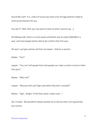 8
http://successguide.ga
Sound like a lot? It is, unless of course you have a ton of huge partners ready to
send out promotions for you.
You don’t? Well, then you may want to listen to what I have to say. ;)
All kidding aside, there is a much easier and better way to make $100,000 in a
year, and most people will be able to do it within their first year.
Oh wait, I just got a phone call from my lawyer. Hold on a second…
Walter: “Yes?”
Lawyer: “You can’t tell people that most people can make a certain income in their
first year!”
Walter: “Why not?”
Lawyer: “Because then you’ll get sued when they don’t succeed!”
Walter: “Sigh… Alright, I’ll tell them what I really mean…”
Ok, I’m back. My wonderful lawyer wanted me to tell you that I can’t guarantee
any income.
 
