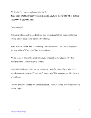 9
http://successguide.ga
Well, I didn’t. However, allow me to clarify:
If you apply what I will teach you in this course, you have the POTENTIAL of making
$100,000+ in your first year.
Clear enough?
And just a side note, the one big thing that keeps people from this potential is a
simple lack of focus and a lack of action-taking.
If you want to be like 99% of the failing “business owners” out there, simply do
nothing and you’ll “succeed” just like they have.
Wait a second! I never finished telling you all about continuity and why it is
included in the Eternal Revenue system!
Well, you’ll find out in this chapter, I promise. And for those of you who don’t
even know what the word “continuity” means, you’ll be an expert on it by the end
of this book.
So what exactly is the Eternal Revenue System? Well, it can be broken down into 6
simple steps:
 