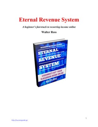 1
http://successguide.ga
Eternal Revenue System
A beginner’s fast-track to recurring income online
Walter Ross
 