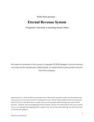 2
http://successguide.ga
Walter Ross presents…
Eternal Revenue System
A beginner’s fast-track to recurring income online
A...