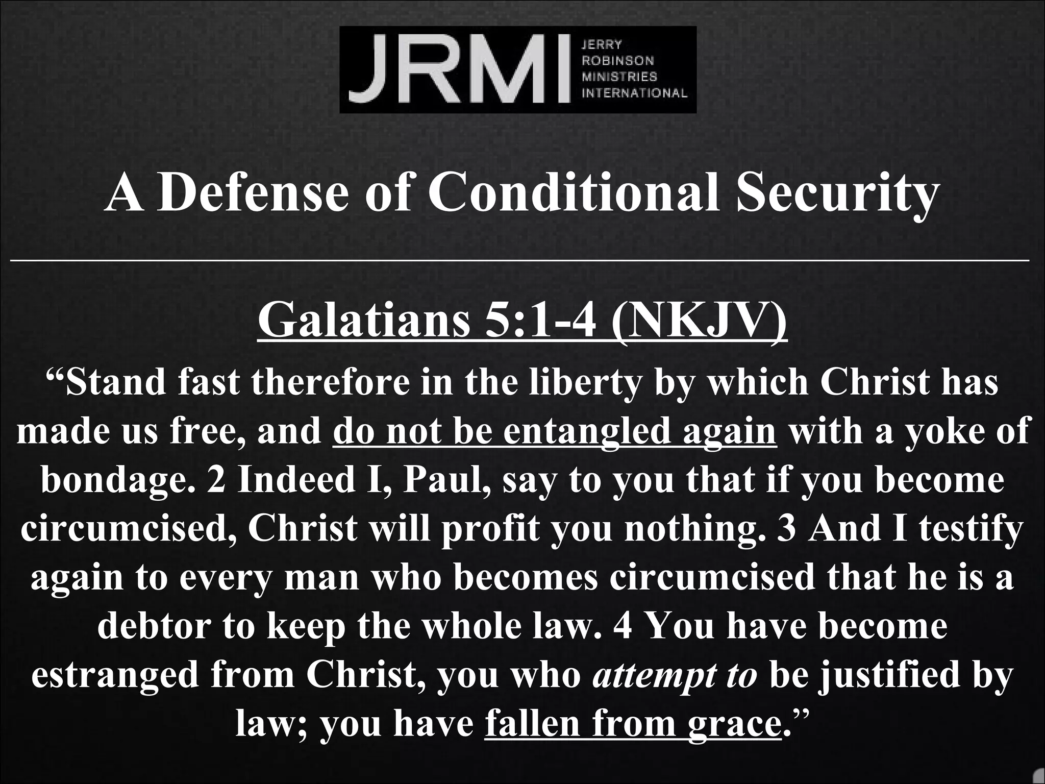 A Defense of Conditional Security
______________________________________________________________________________
Galatians 5:1-4 (NKJV)
“Stand fast therefore in the liberty by which Christ has
made us free, and do not be entangled again with a yoke of
bondage. 2 Indeed I, Paul, say to you that if you become
circumcised, Christ will profit you nothing. 3 And I testify
again to every man who becomes circumcised that he is a
debtor to keep the whole law. 4 You have become
estranged from Christ, you who attempt to be justified by
law; you have fallen from grace.”
 