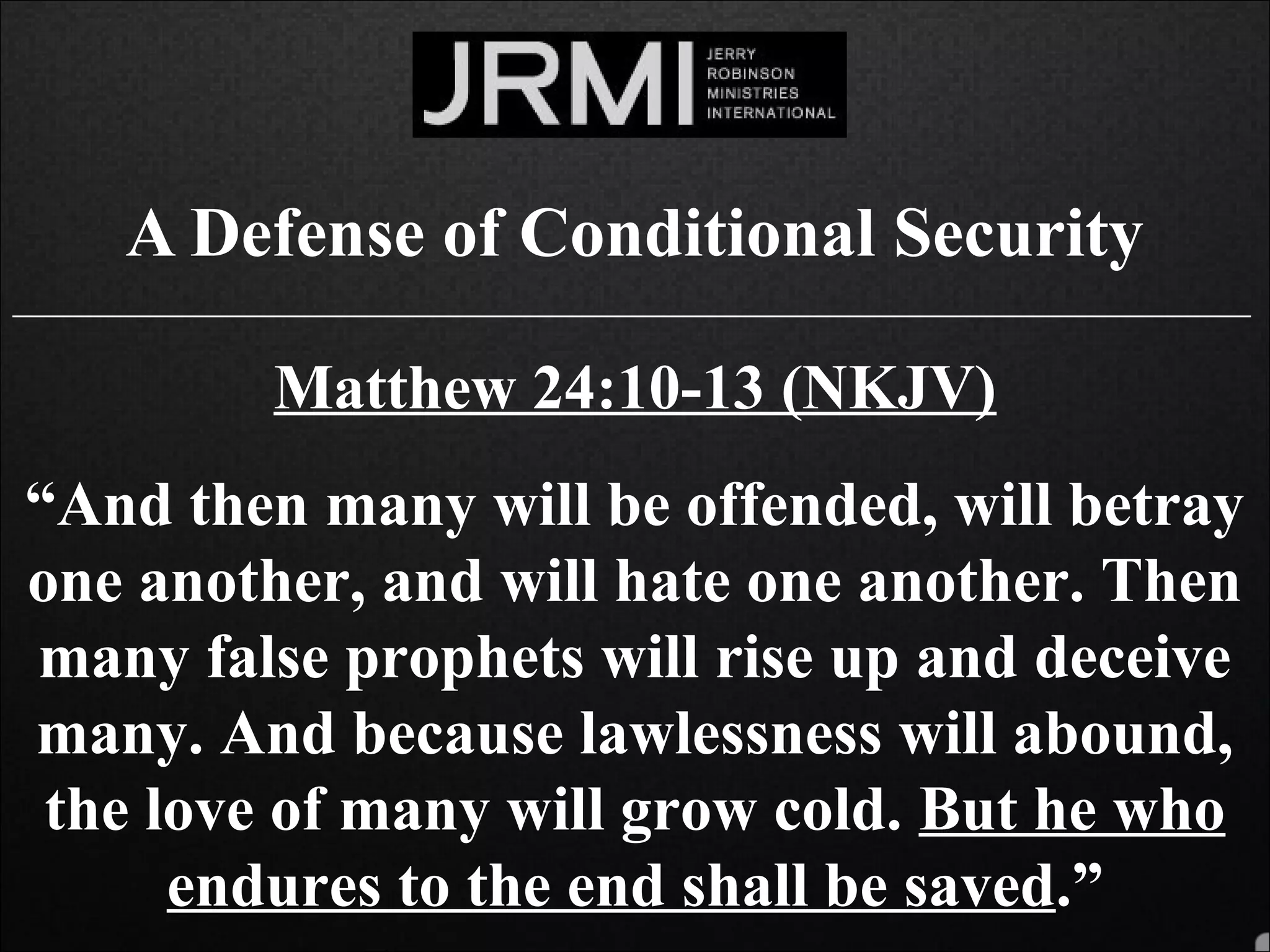 A Defense of Conditional Security
______________________________________________________________________________
Matthew 24:10-13 (NKJV)
“And then many will be offended, will betray
one another, and will hate one another. Then
many false prophets will rise up and deceive
many. And because lawlessness will abound,
the love of many will grow cold. But he who
endures to the end shall be saved.”
 