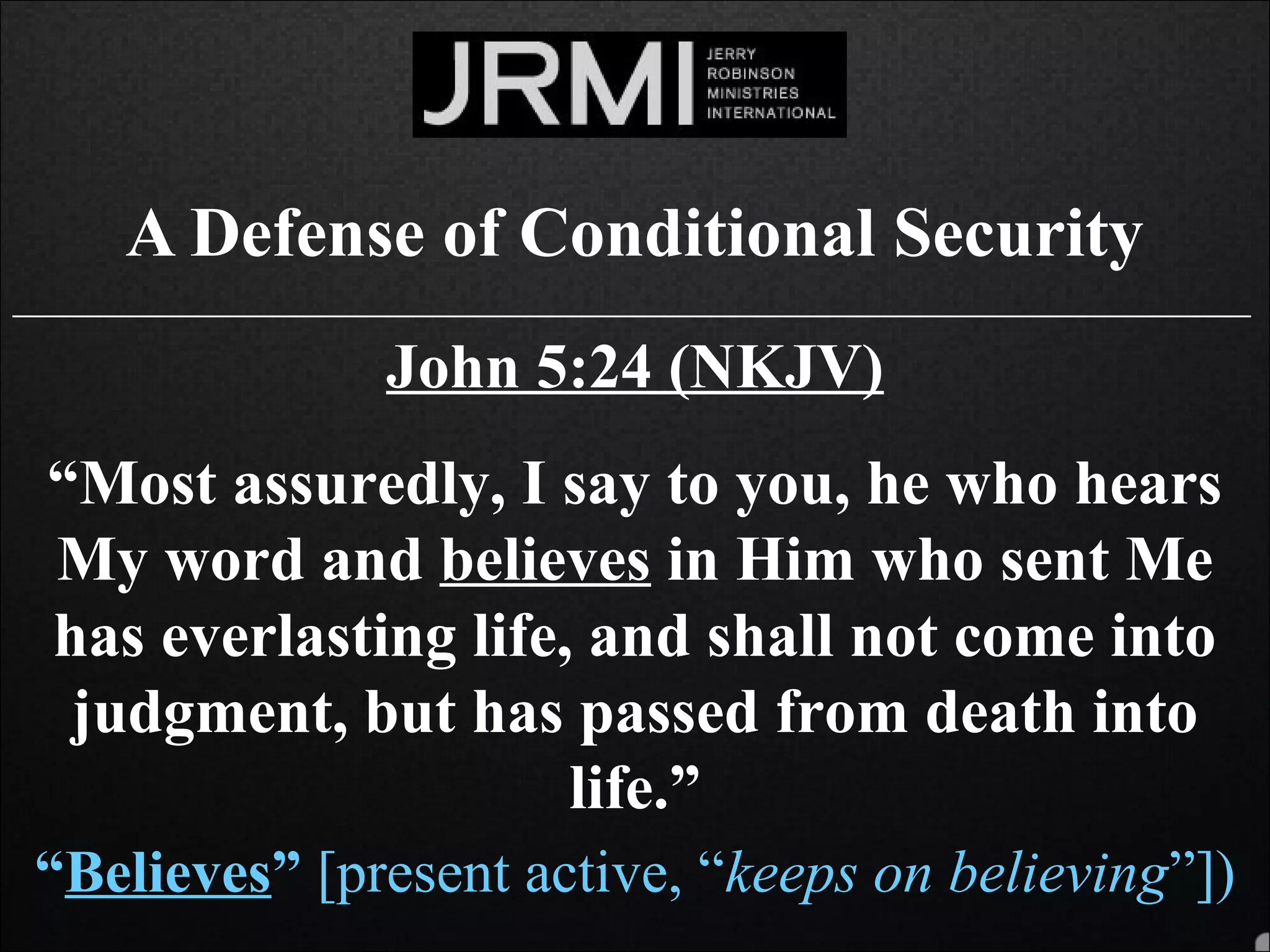 A Defense of Conditional Security
______________________________________________________________________________
John 5:24 (NKJV)
“Most assuredly, I say to you, he who hears
My word and believes in Him who sent Me
has everlasting life, and shall not come into
judgment, but has passed from death into
life.”
“Believes” [present active, “keeps on believing”])
 