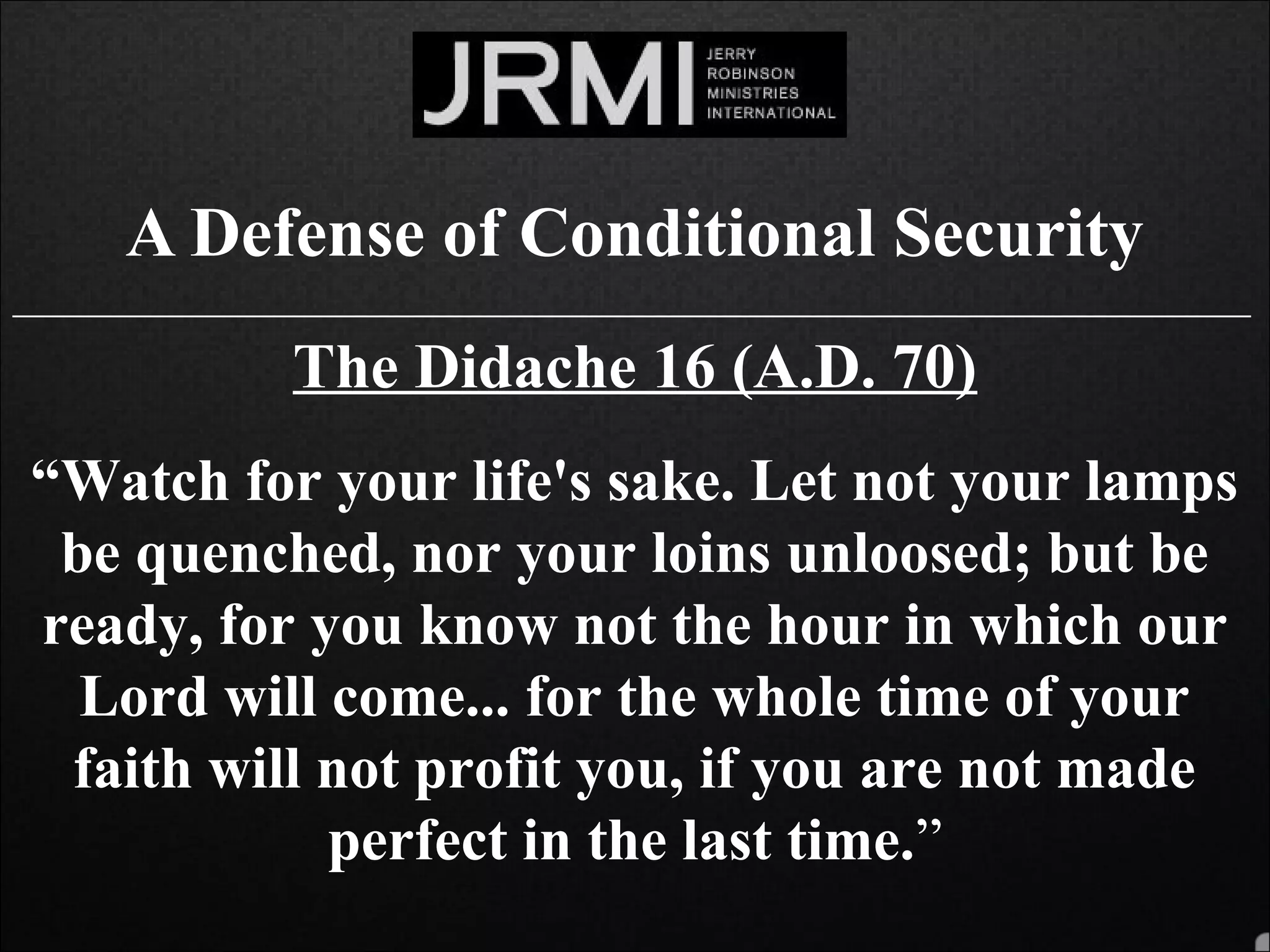 A Defense of Conditional Security
______________________________________________________________________________
The Didache 16 (A.D. 70)
“Watch for your life's sake. Let not your lamps
be quenched, nor your loins unloosed; but be
ready, for you know not the hour in which our
Lord will come... for the whole time of your
faith will not profit you, if you are not made
perfect in the last time.”
 
