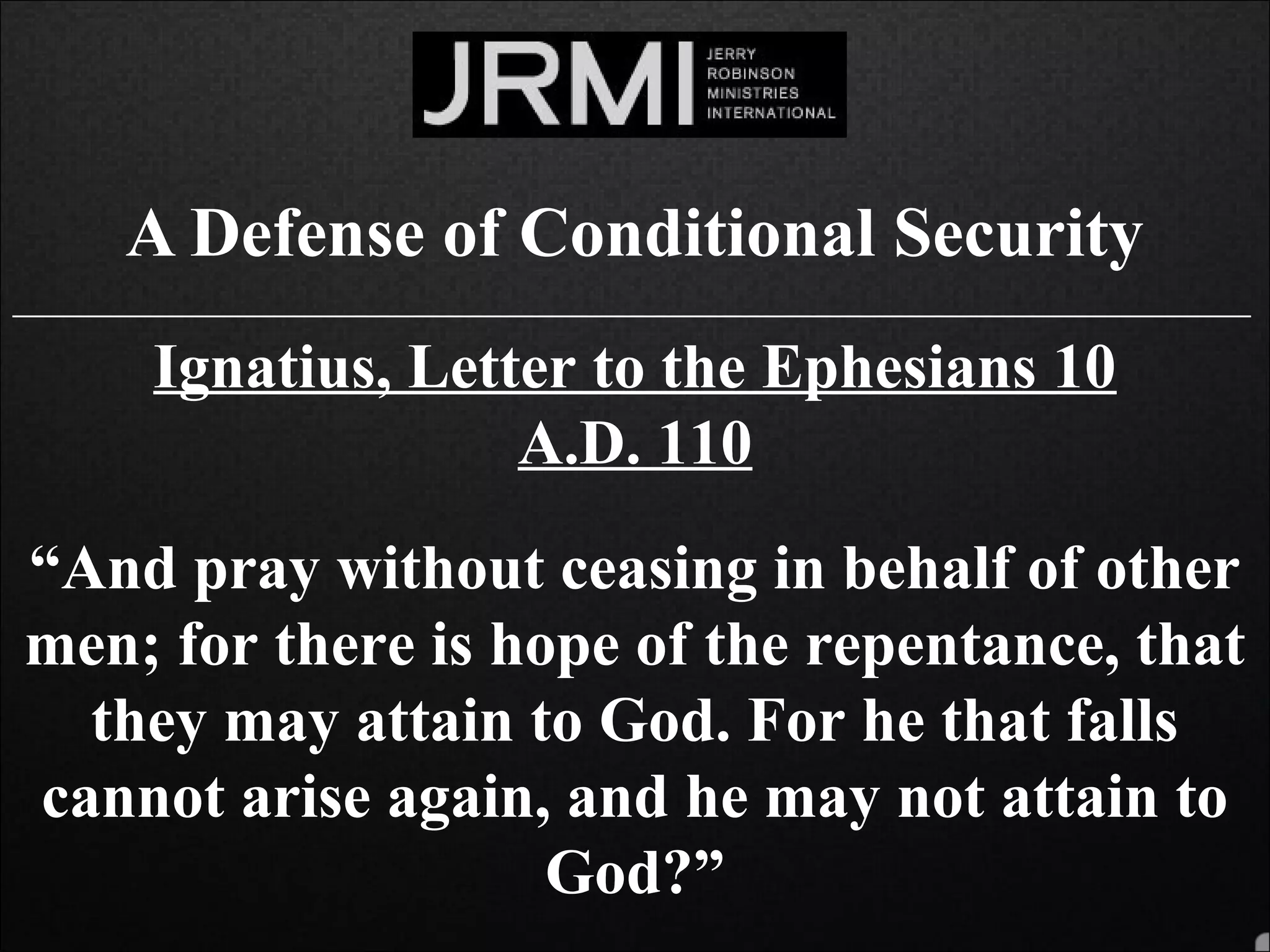 A Defense of Conditional Security
______________________________________________________________________________
Ignatius, Letter to the Ephesians 10
A.D. 110
“And pray without ceasing in behalf of other
men; for there is hope of the repentance, that
they may attain to God. For he that falls
cannot arise again, and he may not attain to
God?”
 