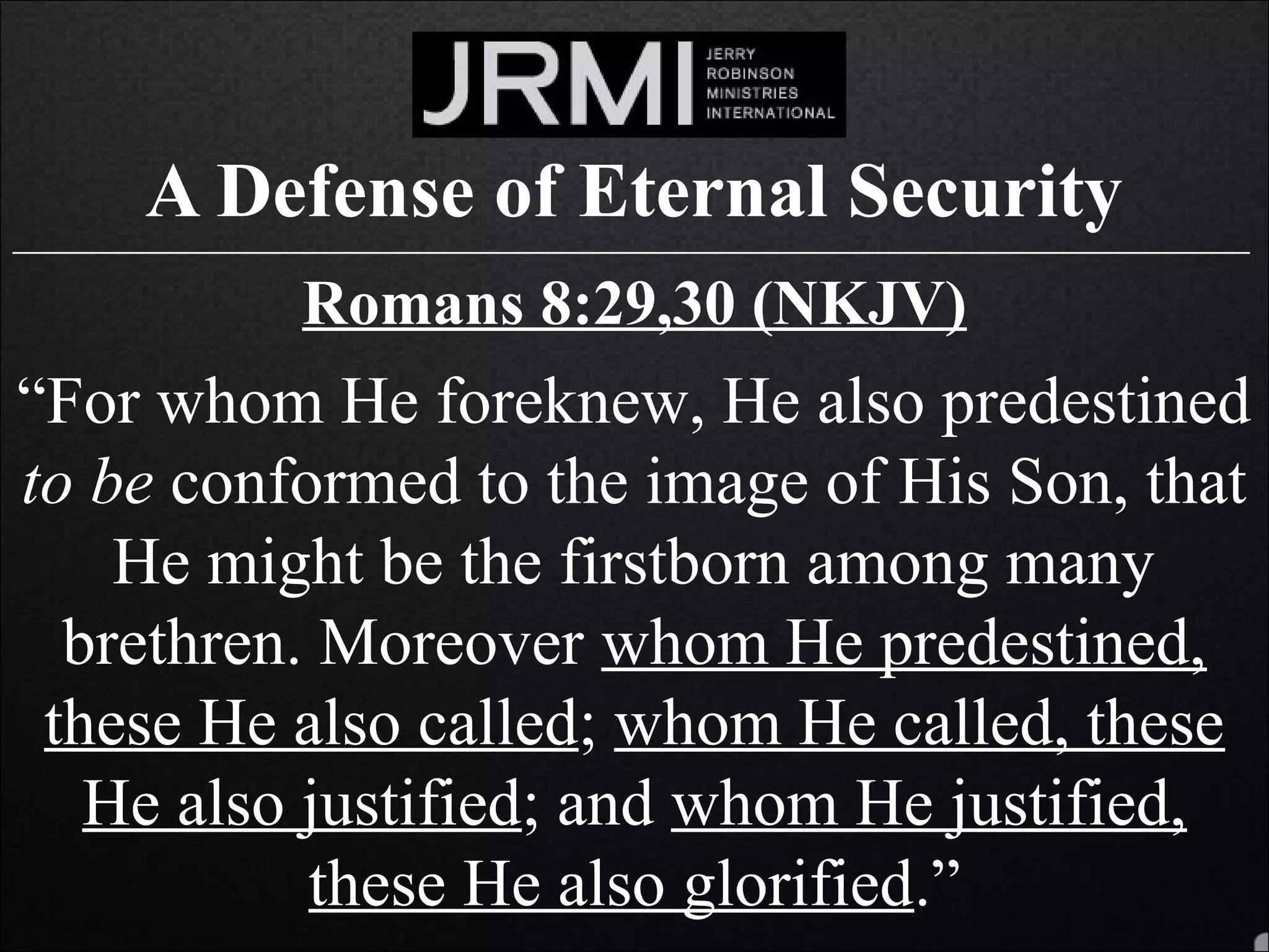 A Defense of Eternal Security______________________________________________________________________________
Romans 8:29,30 (NKJV)
“For whom He foreknew, He also predestined
to be conformed to the image of His Son, that
He might be the firstborn among many
brethren. Moreover whom He predestined,
these He also called; whom He called, these
He also justified; and whom He justified,
these He also glorified.”
 