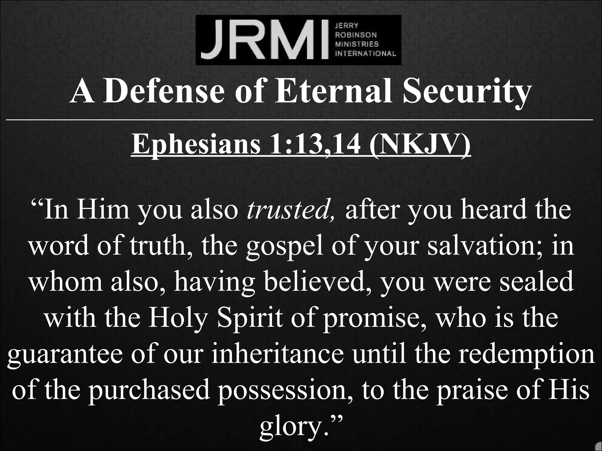 A Defense of Eternal Security______________________________________________________________________________
Ephesians 1:13,14 (NKJV)
“In Him you also trusted, after you heard the
word of truth, the gospel of your salvation; in
whom also, having believed, you were sealed
with the Holy Spirit of promise, who is the
guarantee of our inheritance until the redemption
of the purchased possession, to the praise of His
glory.”
 