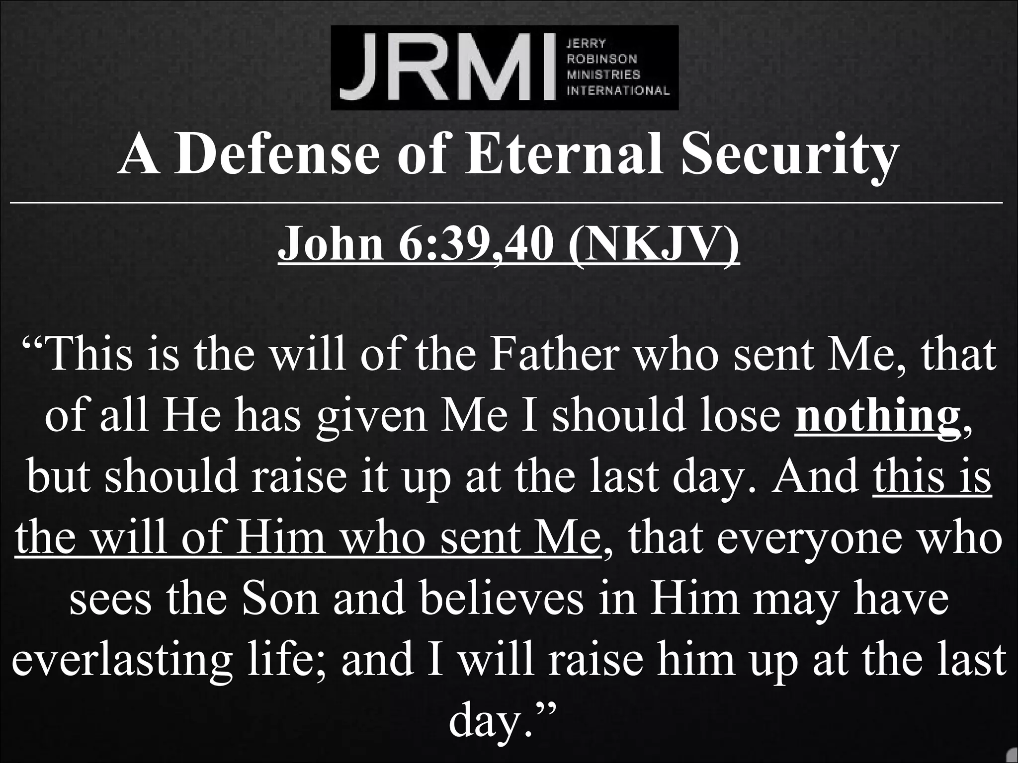 A Defense of Eternal Security______________________________________________________________________________
John 6:39,40 (NKJV)
“This is the will of the Father who sent Me, that
of all He has given Me I should lose nothing,
but should raise it up at the last day. And this is
the will of Him who sent Me, that everyone who
sees the Son and believes in Him may have
everlasting life; and I will raise him up at the last
day.”
 