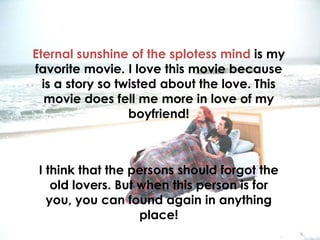 Eternal sunshine of the splotess mind is my
favorite movie. I love this movie because
  is a story so twisted about the love. This
   movie does fell me more in love of my
                  boyfriend!



 I think that the persons should forgot the
    old lovers. But when this person is for
   you, you can found again in anything
                    place!
 