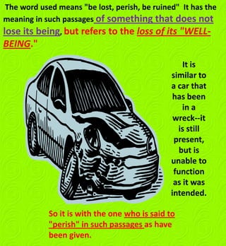 The word used means "be lost, perish, be ruined" It has the
meaning in such passages of something that does not
lose its being, but refers to the loss of its "WELL-
BEING."
It is
similar to
a car that
has been
in a
wreck--it
is still
present,
but is
unable to
function
as it was
intended.
So it is with the one who is said to
"perish" in such passages as have
been given.
 
