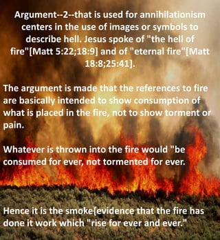Argument--2--that is used for annihilationism
centers in the use of images or symbols to
describe hell. Jesus spoke of "the hell of
fire"[Matt 5:22;18:9] and of "eternal fire"[Matt
18:8;25:41].
The argument is made that the references to fire
are basically intended to show consumption of
what is placed in the fire, not to show torment or
pain.
Whatever is thrown into the fire would "be
consumed for ever, not tormented for ever.
Hence it is the smoke{evidence that the fire has
done it work which "rise for ever and ever."
 