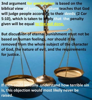 3nd argument for annihilation is based on the
biblical view of justice. Scripture teaches that God
will judge people according to their deeds {2 Cor
5:10}, which is taken to imply that the penalty
given will be equal to the evil done.
But discussion of eternal punishment must not be
based on human feelings, nor should it be
removed from the whole subject of the character
of God, the nature of evil, and the requirements
for justice.
If men could actually understand how terrible sin
is, this objection would most likely never be
raised.
 