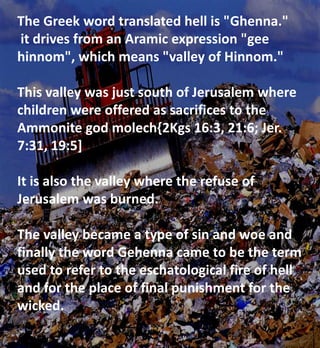The Greek word translated hell is "Ghenna."
it drives from an Aramic expression "gee
hinnom", which means "valley of Hinnom."
This valley was just south of Jerusalem where
children were offered as sacrifices to the
Ammonite god molech{2Kgs 16:3, 21:6; Jer.
7:31, 19:5]
It is also the valley where the refuse of
Jerusalem was burned.
The valley became a type of sin and woe and
finally the word Gehenna came to be the term
used to refer to the eschatological fire of hell
and for the place of final punishment for the
wicked.
 