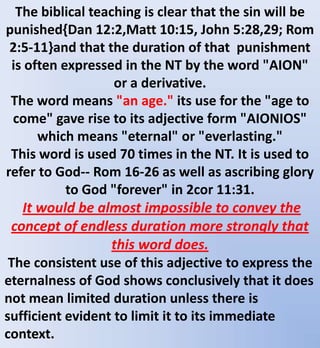 The biblical teaching is clear that the sin will be
punished{Dan 12:2,Matt 10:15, John 5:28,29; Rom
2:5-11}and that the duration of that punishment
is often expressed in the NT by the word "AION"
or a derivative.
The word means "an age." its use for the "age to
come" gave rise to its adjective form "AIONIOS"
which means "eternal" or "everlasting."
This word is used 70 times in the NT. It is used to
refer to God-- Rom 16-26 as well as ascribing glory
to God "forever" in 2cor 11:31.
It would be almost impossible to convey the
concept of endless duration more strongly that
this word does.
The consistent use of this adjective to express the
eternalness of God shows conclusively that it does
not mean limited duration unless there is
sufficient evident to limit it to its immediate
context.
 