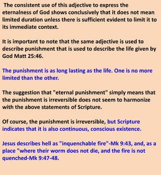 The consistent use of this adjective to express the
eternalness of God shows conclusively that it does not mean
limited duration unless there is sufficient evident to limit it to
its immediate context.
It is important to note that the same adjective is used to
describe punishment that is used to describe the life given by
God Matt 25:46.
The punishment is as long lasting as the life. One is no more
limited than the other.
The suggestion that "eternal punishment" simply means that
the punishment is irreversible does not seem to harmonize
with the above statements of Scripture.
Of course, the punishment is irreversible, but Scripture
indicates that it is also continuous, conscious existence.
Jesus describes hell as "inquenchable fire"-Mk 9:43, and, as a
place "where their worm does not die, and the fire is not
quenched-Mk 9:47-48.
 