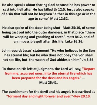 He also speaks about fearing God because he has power to
cast into hell after He has killed Lk 12:5. Jesus also speaks
of a sin that will not be forgiven "either in this age or in the
age to come" Matt 12:32.
He also spoke of the door being shut--Matt 25:10, of some
being cast out into the outer darkness; in that place "there
will be weeping and gnashing of teeth"-matt 8:12, and of
an impassible gulf after this life. Luke 16:26.
John records Jesus' statement "He who believes in the Son
has eternal life; but he who does not obey the Son shall
not see life, but the wrath of God abides on him"-Jn 3:36.
To those on His left at judgment, the Lord will say, "Depart
from me, accursed ones, into the eternal fire which has
been prepared for the devil and his angels."—
Matt 25:41.
The punishment for the devil and his angels is described as
"torment day and night forever and ever."-Rev 20:10.
 