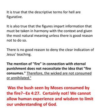 It is true that the descriptive terms for hell are
figurative.
It is also true that the figures impart information that
must be taken in harmony with the context and given
the most natural meaning unless there is good reason
not to do so.
There is no good reason to deny the clear indication of
Jesus' teaching.
The mention of "fire" in connection with eternal
punishment does not necessitate the idea that "fire
consumes." Therefore, the wicked are not consumed
or annihilated.“
Was the bush seen by Moses consumed by
the fire?--Ex 4:27. Certainly not! We cannot
allow human experience and wisdom to limit
our understanding of God.
 