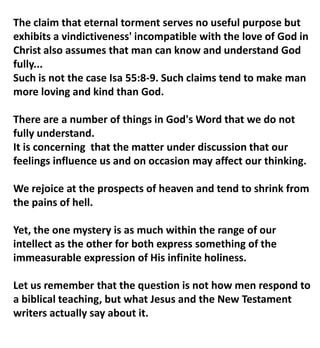 The claim that eternal torment serves no useful purpose but
exhibits a vindictiveness' incompatible with the love of God in
Christ also assumes that man can know and understand God
fully...
Such is not the case Isa 55:8-9. Such claims tend to make man
more loving and kind than God.
There are a number of things in God's Word that we do not
fully understand.
It is concerning that the matter under discussion that our
feelings influence us and on occasion may affect our thinking.
We rejoice at the prospects of heaven and tend to shrink from
the pains of hell.
Yet, the one mystery is as much within the range of our
intellect as the other for both express something of the
immeasurable expression of His infinite holiness.
Let us remember that the question is not how men respond to
a biblical teaching, but what Jesus and the New Testament
writers actually say about it.
 