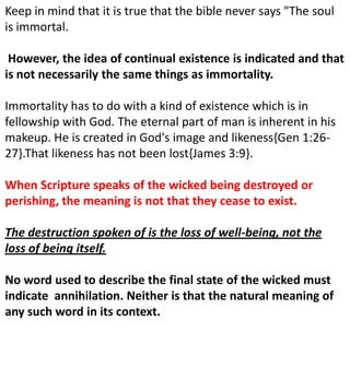 Keep in mind that it is true that the bible never says "The soul
is immortal.
However, the idea of continual existence is indicated and that
is not necessarily the same things as immortality.
Immortality has to do with a kind of existence which is in
fellowship with God. The eternal part of man is inherent in his
makeup. He is created in God's image and likeness{Gen 1:26-
27}.That likeness has not been lost{James 3:9}.
When Scripture speaks of the wicked being destroyed or
perishing, the meaning is not that they cease to exist.
The destruction spoken of is the loss of well-being, not the
loss of being itself.
No word used to describe the final state of the wicked must
indicate annihilation. Neither is that the natural meaning of
any such word in its context.
 