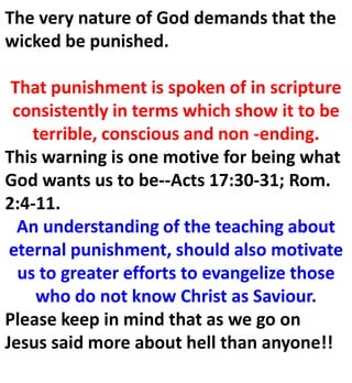 The very nature of God demands that the
wicked be punished.
That punishment is spoken of in scripture
consistently in terms which show it to be
terrible, conscious and non -ending.
This warning is one motive for being what
God wants us to be--Acts 17:30-31; Rom.
2:4-11.
An understanding of the teaching about
eternal punishment, should also motivate
us to greater efforts to evangelize those
who do not know Christ as Saviour.
Please keep in mind that as we go on
Jesus said more about hell than anyone!!
 