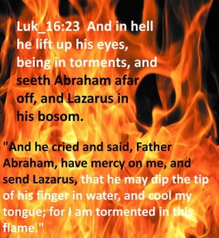 Luk_16:23 And in hell
he lift up his eyes,
being in torments, and
seeth Abraham afar
off, and Lazarus in
his bosom.
"And he cried and said, Father
Abraham, have mercy on me, and
send Lazarus, that he may dip the tip
of his finger in water, and cool my
tongue; for I am tormented in this
flame."
 