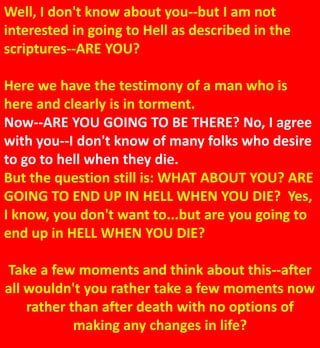 Well, I don't know about you--but I am not
interested in going to Hell as described in the
scriptures--ARE YOU?
Here we have the testimony of a man who is
here and clearly is in torment.
Now--ARE YOU GOING TO BE THERE? No, I agree
with you--I don't know of many folks who desire
to go to hell when they die.
But the question still is: WHAT ABOUT YOU? ARE
GOING TO END UP IN HELL WHEN YOU DIE? Yes,
I know, you don't want to...but are you going to
end up in HELL WHEN YOU DIE?
Take a few moments and think about this--after
all wouldn't you rather take a few moments now
rather than after death with no options of
making any changes in life?
 