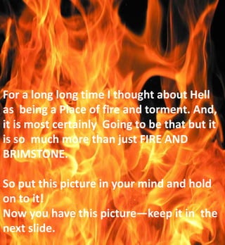 For a long long time I thought about Hell
as being a Place of fire and torment. And,
it is most certainly Going to be that but it
is so much more than just FIRE AND
BRIMSTONE.
So put this picture in your mind and hold
on to it!
Now you have this picture—keep it in the
next slide.
 