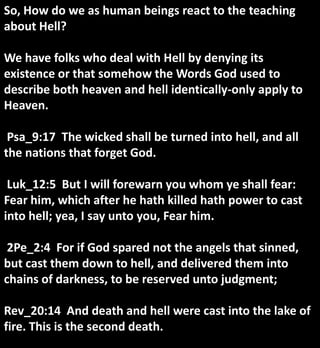 So, How do we as human beings react to the teaching
about Hell?
We have folks who deal with Hell by denying its
existence or that somehow the Words God used to
describe both heaven and hell identically-only apply to
Heaven.
Psa_9:17 The wicked shall be turned into hell, and all
the nations that forget God.
Luk_12:5 But I will forewarn you whom ye shall fear:
Fear him, which after he hath killed hath power to cast
into hell; yea, I say unto you, Fear him.
2Pe_2:4 For if God spared not the angels that sinned,
but cast them down to hell, and delivered them into
chains of darkness, to be reserved unto judgment;
Rev_20:14 And death and hell were cast into the lake of
fire. This is the second death.
 