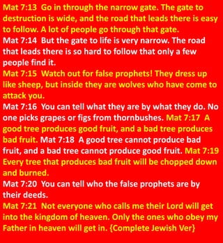 Mat 7:13 Go in through the narrow gate. The gate to
destruction is wide, and the road that leads there is easy
to follow. A lot of people go through that gate.
Mat 7:14 But the gate to life is very narrow. The road
that leads there is so hard to follow that only a few
people find it.
Mat 7:15 Watch out for false prophets! They dress up
like sheep, but inside they are wolves who have come to
attack you.
Mat 7:16 You can tell what they are by what they do. No
one picks grapes or figs from thornbushes. Mat 7:17 A
good tree produces good fruit, and a bad tree produces
bad fruit. Mat 7:18 A good tree cannot produce bad
fruit, and a bad tree cannot produce good fruit. Mat 7:19
Every tree that produces bad fruit will be chopped down
and burned.
Mat 7:20 You can tell who the false prophets are by
their deeds.
Mat 7:21 Not everyone who calls me their Lord will get
into the kingdom of heaven. Only the ones who obey my
Father in heaven will get in. {Complete Jewish Ver}
 