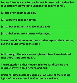 Let me introduce you to one Robert Peterson who today lists
four different views that questions the reality of hell.
[1] Life after death is unlikely
[2] Everyone goes to heaven
[3] Unbelievers get a chance after death
[4] Unbelievers are ultimately destroyed.
Sometimes different words are used to express their doubts,
but the doubt remains the same.
And through the years several philosophers have doubted
that there is life after death.
The suggestion is that modern science has dispelled the
religious myths about heaven and hell.
Bertram Russell, actually agnostic, was one of the leading
lights of the view that life after death is unlikely.
 