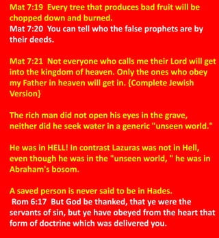 Mat 7:19 Every tree that produces bad fruit will be
chopped down and burned.
Mat 7:20 You can tell who the false prophets are by
their deeds.
Mat 7:21 Not everyone who calls me their Lord will get
into the kingdom of heaven. Only the ones who obey
my Father in heaven will get in. {Complete Jewish
Version}
The rich man did not open his eyes in the grave,
neither did he seek water in a generic "unseen world."
He was in HELL! In contrast Lazuras was not in Hell,
even though he was in the "unseen world, " he was in
Abraham's bosom.
A saved person is never said to be in Hades.
Rom 6:17 But God be thanked, that ye were the
servants of sin, but ye have obeyed from the heart that
form of doctrine which was delivered you.
 