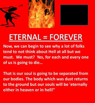 Now, we can begin to see why a lot of folks
tend to not think about Hell at all but we
must. We must? Yes, for each and every one
of us is going to die…
That is our soul is going to be separated from
our bodies. The body which was dust returns
to the ground but our souls will be 'eternally
either in heaven or in hell!"
 