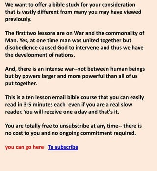 We want to offer a bible study for your consideration
that is vastly different from many you may have viewed
previously.
The first two lessons are on War and the commonality of
Man. Yes, at one time man was united together but
disobedience caused God to intervene and thus we have
the development of nations.
And, there is an intense war--not between human beings
but by powers larger and more powerful than all of us
put together.
This is a ten lesson email bible course that you can easily
read in 3-5 minutes each even if you are a real slow
reader. You will receive one a day and that's it.
You are totally free to unsubscribe at any time-- there is
no cost to you and no ongoing commitment required.
you can go here To subscribe
 