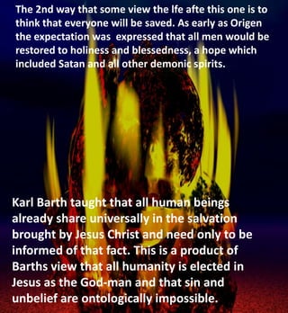 The 2nd way that some view the lfe afte this one is to
think that everyone will be saved. As early as Origen
the expectation was expressed that all men would be
restored to holiness and blessedness, a hope which
included Satan and all other demonic spirits.
Karl Barth taught that all human beings
already share universally in the salvation
brought by Jesus Christ and need only to be
informed of that fact. This is a product of
Barths view that all humanity is elected in
Jesus as the God-man and that sin and
unbelief are ontologically impossible.
 
