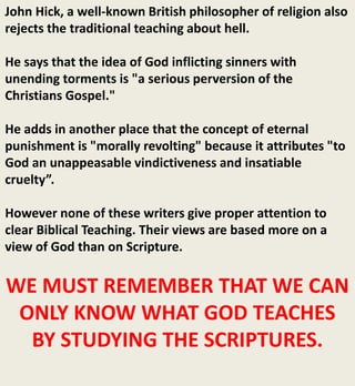 John Hick, a well-known British philosopher of religion also
rejects the traditional teaching about hell.
He says that the idea of God inflicting sinners with
unending torments is "a serious perversion of the
Christians Gospel."
He adds in another place that the concept of eternal
punishment is "morally revolting" because it attributes "to
God an unappeasable vindictiveness and insatiable
cruelty”.
However none of these writers give proper attention to
clear Biblical Teaching. Their views are based more on a
view of God than on Scripture.
WE MUST REMEMBER THAT WE CAN
ONLY KNOW WHAT GOD TEACHES
BY STUDYING THE SCRIPTURES.
 