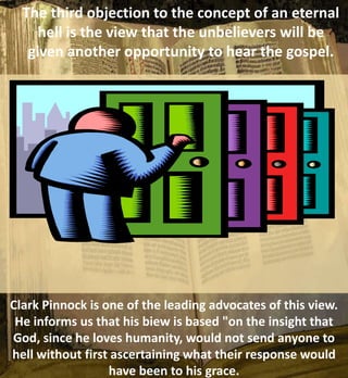 The third objection to the concept of an eternal
hell is the view that the unbelievers will be
given another opportunity to hear the gospel.
Clark Pinnock is one of the leading advocates of this view.
He informs us that his biew is based "on the insight that
God, since he loves humanity, would not send anyone to
hell without first ascertaining what their response would
have been to his grace.
 