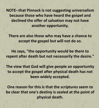 NOTE--that Pinnock is not suggesting universalism
because those who have heard the gospel and
declined the offer of salvation may not have
another opportunity.
There are also those who may have a chance to
accept the gospel but will not do so.
He says, "the opportunity would be there to
repent after death but not necessarily the desire."
The view that God will give people an opportunity
to accept the gospel after physical death has not
been widely accepted.
One reason for this is that the scriptures seem to
be clear that one's destiny is sealed at the point of
physical death.
 