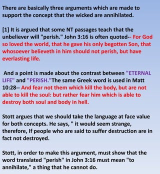There are basically three arguments which are made to
support the concept that the wicked are annihilated.
[1] It is argued that some NT passages teach that the
unbeliever will "perish." John 3:16 is often quoted-- For God
so loved the world, that he gave his only begotten Son, that
whosoever believeth in him should not perish, but have
everlasting life.
And a point is made about the contrast between "ETERNAL
LIFE" and "PERISH."The same Greek word is used in Matt
10:28-- And fear not them which kill the body, but are not
able to kill the soul: but rather fear him which is able to
destroy both soul and body in hell.
Stott argues that we should take the language at face value
for both concepts. He says, " it would seem strange,
therefore, If people who are said to suffer destruction are in
fact not destroyed.
Stott, in order to make this argument, must show that the
word translated "perish" in John 3:16 must mean "to
annihilate," a thing that he cannot do.
 