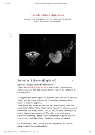 11/11/2014 Eternal vs. Ephemeral [updated] | Transformation Hydraulics 
Transformation Hydraulics 
THOUGHTS ON BUSINESS STRATEGY, AND HOW TO MAKE IT 
WORK. BY NICOLAS SCHOBINGER. 
Eternal vs. Ephemeral [updated] 5 
[Update: Changing iWatch to 'Apple Watch'. 
Thanks @chrisbintliff, @AeroEchelon, aaronbrager, and others for 
making me aware that pots­launch 
'iWatch' was not the right term to 
use anymore.] 
The Apple Watch starting price for its brand Sport version will be about 
$349 – and will pose a direct threat of disrupting Swiss and Asian 
brands in this price segment. 
There will be also a massive gold upscale variation being called the 
Apple Watch Edition. While official pricing has not yet been announced, 
estimations vary widely from $1,200, $4,999, or up to $9,999 (take a 
look at this good summary here). The latter price­point 
seems 
especially interesting – that’s around the same price­points 
you now 
from luxury brands like Omega, Tag Heuer, maybe even Rolex. 
So, from Apple to Swiss, pricing may be comparable. But can you 
really compare the actual products? 
Sep 
24 
http://schobinger.wordpress.com/2014/09/24/eternal-vs-ephemeral/ 1/7 
 