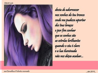.
ana'Carvalhosa © direitos reservadosana'Carvalhosa © direitos reservados ,,,abr,2015,,,,,abr,2015,,
.
Dåvid LuisDåvid Luis
devia de adormecerdevia de adormecer
nos sonhos do teu tronconos sonhos do teu tronco
onde me pudesse aportaronde me pudesse aportar
dos teus braçosdos teus braços
e por fim sonhare por fim sonhar
que os sonhos sãoque os sonhos são
as estrelas brilhantesas estrelas brilhantes
quando o céu é claroquando o céu é claro
e a lua iluminadae a lua iluminada
não nos deixa acabar...não nos deixa acabar...
 