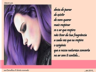 .
ana'Carvalhosa © direitos reservadosana'Carvalhosa © direitos reservados ,,,abr,2015,,,,,abr,2015,,
.
Dåvid LuisDåvid Luis
devia de parardevia de parar
de existirde existir
de nem quererde nem querer
mais respirarmais respirar
se o ar que respirose o ar que respiro
não tiver da tua fragrâncianão tiver da tua fragrância
a cada vez que eu respirea cada vez que eu respire
o oxigénioo oxigénio
que a nossa natureza convertaque a nossa natureza converta
no ar sem ti contido...no ar sem ti contido...
 