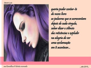.
ana'Carvalhosa © direitos reservadosana'Carvalhosa © direitos reservados ,,,abr,2015,,,,,abr,2015,,
.
Dåvid LuisDåvid Luis
queria poder contar-tequeria poder contar-te
do nosso livrodo nosso livro
as palavras que se acrescentamas palavras que se acrescentam
depois de cada vírgula,depois de cada vírgula,
saber dizer o silênciosaber dizer o silêncio
das reticências e explodirdas reticências e explodir
na alegria de verna alegria de ver
uma exclamaçãouma exclamação
em ti acontecer...em ti acontecer...
 