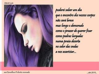 .
ana'Carvalhosa © direitos reservadosana'Carvalhosa © direitos reservados ,,,abr,2015,,,,,abr,2015,,
.
Dåvid LuisDåvid Luis
poderei saber um diapoderei saber um dia
que o encontro dos nossos corposque o encontro dos nossos corpos
não será brevenão será breve
mas longo e demoradomas longo e demorado
como o prazer de querer ficarcomo o prazer de querer ficar
como pedras largadascomo pedras largadas
numa praia desertanuma praia deserta
no odor das ondasno odor das ondas
a nos acariciar...a nos acariciar...
 