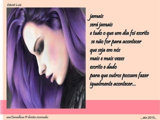 .
ana'Carvalhosa © direitos reservadosana'Carvalhosa © direitos reservados ,,,abr,2015,,,,,abr,2015,,
.
Dåvid LuisDåvid Luis
jamaisjamais
será jamaisserá jamais
e tudo o que um dia foi escritoe tudo o que um dia foi escrito
se não for para acontecerse não for para acontecer
que seja em nósque seja em nós
mais e mais vezesmais e mais vezes
escrito e dadoescrito e dado
para que outros possam fazerpara que outros possam fazer
igualmente acontecer...igualmente acontecer...
 