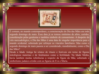 É comum, no mundo contemporâneo, a comemoração do Dia das Mães em todo
segundo domingo de maio. Essa data já se tornou sinônimo de afeto, carinho,
consideração pelas genitoras e também símbolo de consumismo. A despeito do
viés mercadológico, o Dia das Mães é uma data de singular importância para o
mundo ocidental, sobretudo por reforçar os vínculos familiares. Mas como o
segundo domingo de maio passou a ser considerado, mundialmente, como o Dia
das Mães?
Desde a Idade Antiga há relatos de rituais e festivais em torno de figuras
mitológicas maternas e de fenômenos como a fertilidade. Na Idade Média,
havia também muitas referências a respeito da figura da Mãe, sobretudo o
simbolismo judaico-cristão com as figuras de Eva e Maria.
 