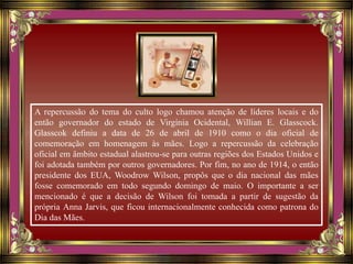 A repercussão do tema do culto logo chamou atenção de líderes locais e do
então governador do estado de Virgínia Ocidental, Willian E. Glasscock.
Glasscok definiu a data de 26 de abril de 1910 como o dia oficial de
comemoração em homenagem às mães. Logo a repercussão da celebração
oficial em âmbito estadual alastrou-se para outras regiões dos Estados Unidos e
foi adotada também por outros governadores. Por fim, no ano de 1914, o então
presidente dos EUA, Woodrow Wilson, propôs que o dia nacional das mães
fosse comemorado em todo segundo domingo de maio. O importante a ser
mencionado é que a decisão de Wilson foi tomada a partir de sugestão da
própria Anna Jarvis, que ficou internacionalmente conhecida como patrona do
Dia das Mães.
 