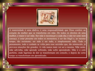 A maternidade é uma dádiva, é uma responsabilidade que Deus confere ao
coração da mulher que se transforma em mãe. De todos os direitos de uma
mulher, o maior é ser mãe. Ser mãe é recomeçar a cada dia; é não ter sono nem
cansaço, é estar presente em todos os momentos; é ser tão frágil e, ao mesmo
tempo, tão resistente; ser mãe é ser tudo, e simplesmente mãe. Todo o
pensamento, todo o cuidado se volta para esse serzinho que, tão minúsculo, já
provoca emoções tão grandes. A vida nunca mais vai ser a mesma. Mãe sente,
mãe adivinha, mãe aprende sofrendo, mãe sofre aprendendo. Mãe é o colo
perfeito, onde lágrimas de dor se transformam em consolo, e depois de certo
tempo se transformam em aprendizado.
 