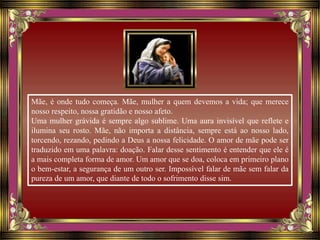 Mãe, é onde tudo começa. Mãe, mulher a quem devemos a vida; que merece
nosso respeito, nossa gratidão e nosso afeto.
Uma mulher grávida é sempre algo sublime. Uma aura invisível que reflete e
ilumina seu rosto. Mãe, não importa a distância, sempre está ao nosso lado,
torcendo, rezando, pedindo a Deus a nossa felicidade. O amor de mãe pode ser
traduzido em uma palavra: doação. Falar desse sentimento é entender que ele é
a mais completa forma de amor. Um amor que se doa, coloca em primeiro plano
o bem-estar, a segurança de um outro ser. Impossível falar de mãe sem falar da
pureza de um amor, que diante de todo o sofrimento disse sim.
 